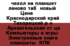 чехол на планшет леново таб3 новый › Цена ­ 400 - Краснодарский край, Тихорецкий р-н, Архангельская ст-ца Компьютеры и игры » Электронные книги, планшеты, КПК   . Краснодарский край